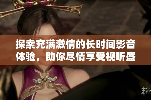 探索充满激情的长时间影音体验，助你尽情享受视听盛宴