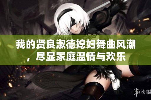 我的贤良淑德媳妇舞曲风潮，尽显家庭温情与欢乐