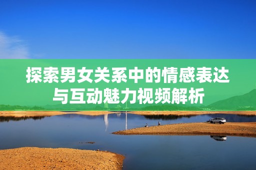 探索男女关系中的情感表达与互动魅力视频解析