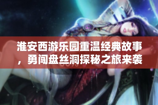 淮安西游乐园重温经典故事，勇闯盘丝洞探秘之旅来袭
