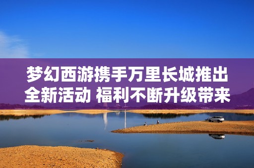 梦幻西游携手万里长城推出全新活动 福利不断升级带来惊喜体验