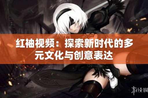 红袖视频：探索新时代的多元文化与创意表达