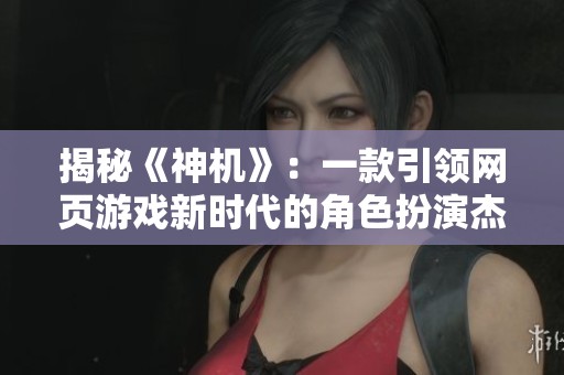 揭秘《神机》：一款引领网页游戏新时代的角色扮演杰作