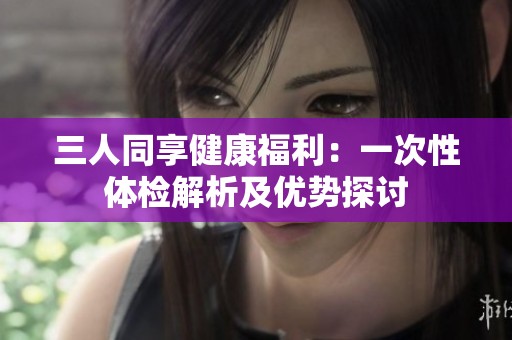 三人同享健康福利：一次性体检解析及优势探讨