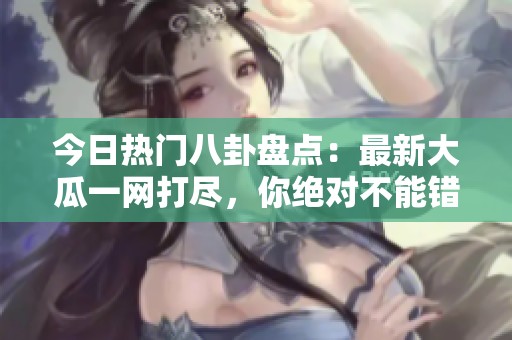 今日热门八卦盘点：最新大瓜一网打尽，你绝对不能错过！