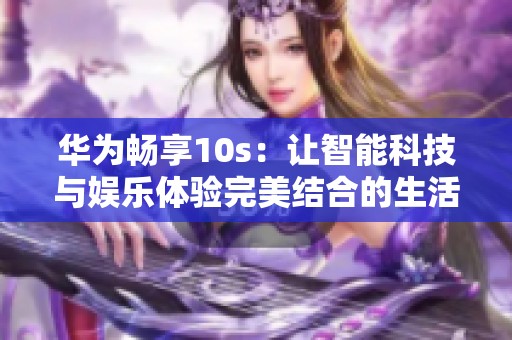 华为畅享10s：让智能科技与娱乐体验完美结合的生活助手