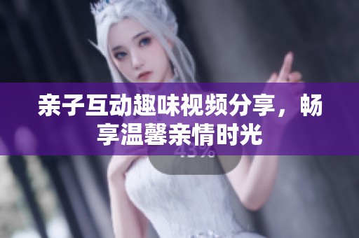 亲子互动趣味视频分享，畅享温馨亲情时光