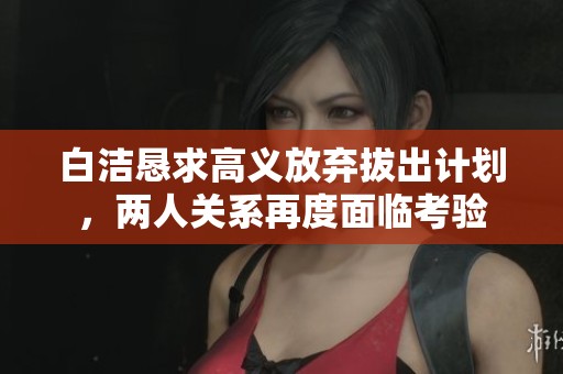 白洁恳求高义放弃拔出计划，两人关系再度面临考验