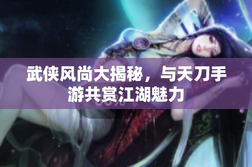 武侠风尚大揭秘，与天刀手游共赏江湖魅力