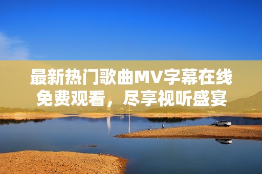 最新热门歌曲MV字幕在线免费观看，尽享视听盛宴