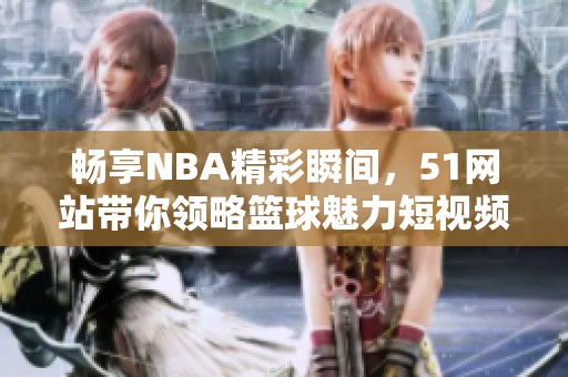 畅享NBA精彩瞬间，51网站带你领略篮球魅力短视频