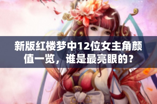 新版红楼梦中12位女主角颜值一览，谁是最亮眼的？