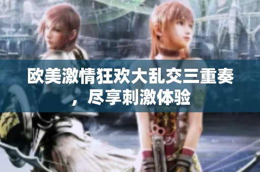 欧美激情狂欢大乱交三重奏，尽享刺激体验
