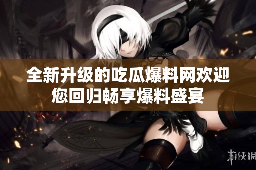 全新升级的吃瓜爆料网欢迎您回归畅享爆料盛宴