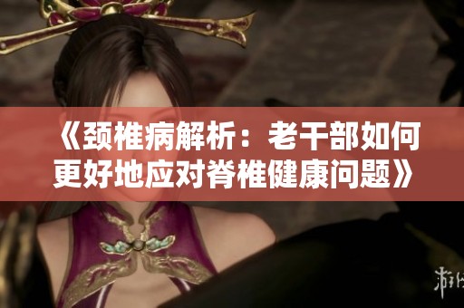 《颈椎病解析：老干部如何更好地应对脊椎健康问题》