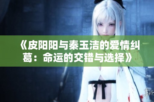 《皮阳阳与秦玉洁的爱情纠葛：命运的交错与选择》