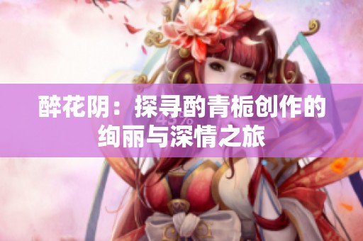 醉花阴：探寻酌青栀创作的绚丽与深情之旅
