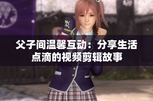 父子间温馨互动：分享生活点滴的视频剪辑故事
