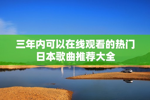 三年内可以在线观看的热门日本歌曲推荐大全
