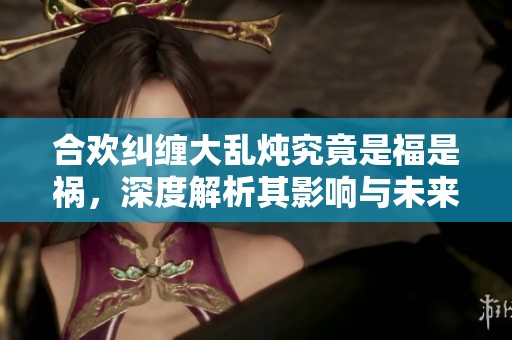 合欢纠缠大乱炖究竟是福是祸，深度解析其影响与未来发展