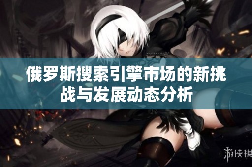 俄罗斯搜索引擎市场的新挑战与发展动态分析