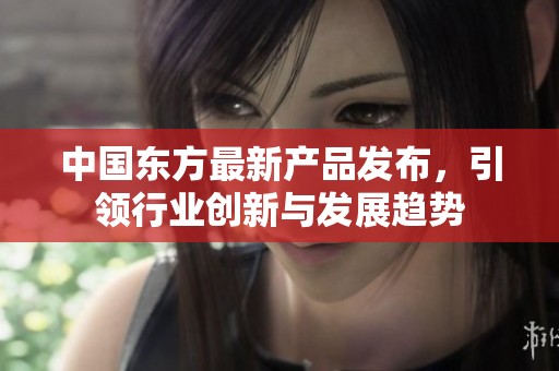 中国东方最新产品发布，引领行业创新与发展趋势