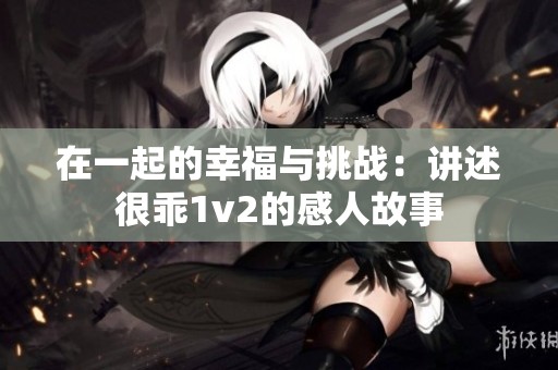 在一起的幸福与挑战：讲述很乖1v2的感人故事