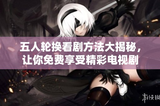 五人轮换看剧方法大揭秘，让你免费享受精彩电视剧