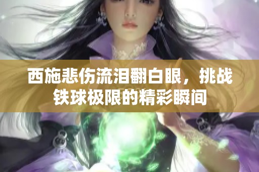 西施悲伤流泪翻白眼，挑战铁球极限的精彩瞬间