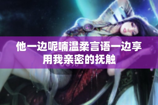 他一边呢喃温柔言语一边享用我亲密的抚触