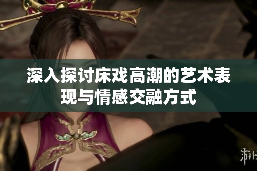 深入探讨床戏高潮的艺术表现与情感交融方式