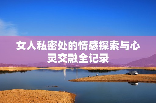 女人私密处的情感探索与心灵交融全记录