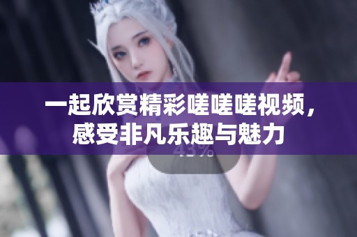 一起欣赏精彩嗟嗟嗟视频，感受非凡乐趣与魅力