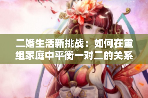 二婚生活新挑战：如何在重组家庭中平衡一对二的关系