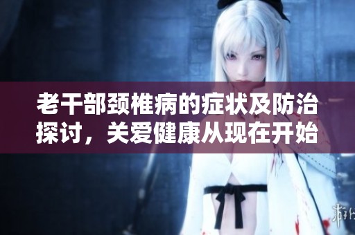 老干部颈椎病的症状及防治探讨，关爱健康从现在开始