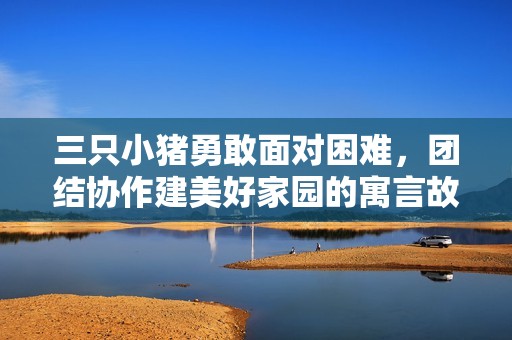 三只小猪勇敢面对困难，团结协作建美好家园的寓言故事