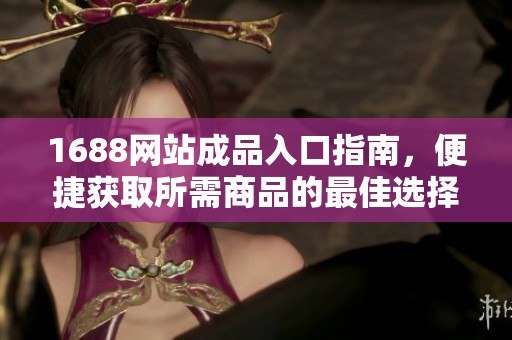 1688网站成品入口指南，便捷获取所需商品的最佳选择