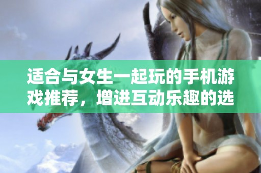 适合与女生一起玩的手机游戏推荐，增进互动乐趣的选择