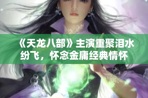 《天龙八部》主演重聚泪水纷飞，怀念金庸经典情怀
