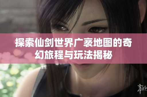 探索仙剑世界广袤地图的奇幻旅程与玩法揭秘