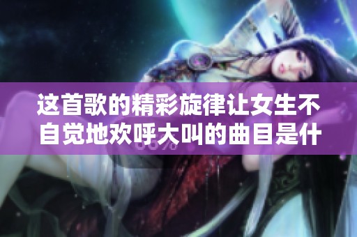 这首歌的精彩旋律让女生不自觉地欢呼大叫的曲目是什么