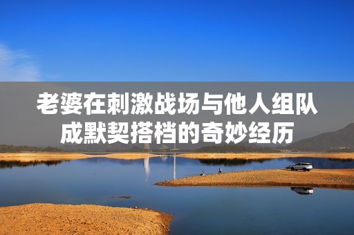老婆在刺激战场与他人组队成默契搭档的奇妙经历
