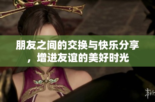 朋友之间的交换与快乐分享，增进友谊的美好时光