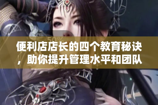 便利店店长的四个教育秘诀，助你提升管理水平和团队合作能力