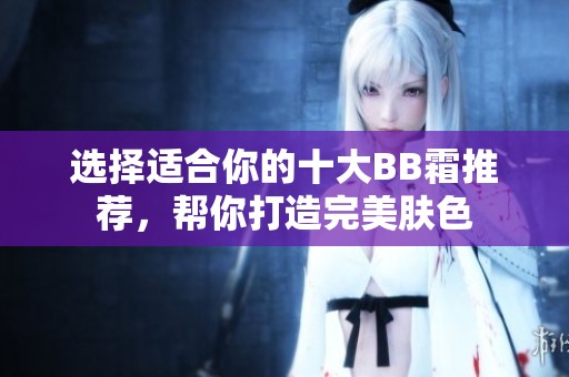 选择适合你的十大BB霜推荐，帮你打造完美肤色