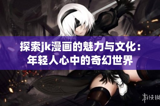 探索jk漫画的魅力与文化：年轻人心中的奇幻世界