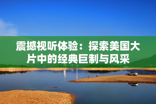 震撼视听体验：探索美国大片中的经典巨制与风采