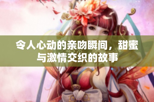 令人心动的亲吻瞬间，甜蜜与激情交织的故事