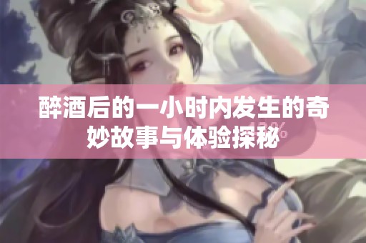 醉酒后的一小时内发生的奇妙故事与体验探秘