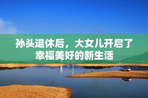 孙头退休后，大女儿开启了幸福美好的新生活